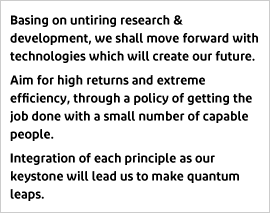 Corporate Motto: Basing on untiring research & development, we shall move forward with technologies which will create our future. Aim for high returns and extreme efficiency, through a policy of getting the job done with a small number of capable people. Integration of each principle as our keystone will lead us to make quantum leaps.