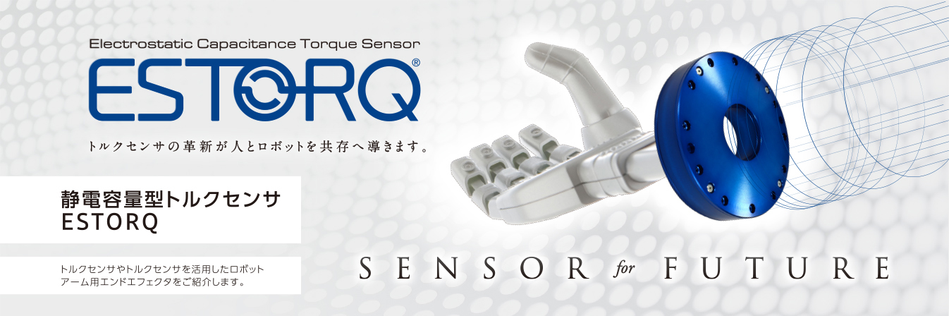 Electrostatic Capacitance Torque Sensor ESTORQ トルクセンサの革新が人とロボットを共存へ導きます。 静電容量型トルクセンサ ESTORQ トルクセンサやトルクセンサを活用したロボットアーム用エンドエフェクタをご紹介します。 SENSOR for FUTURE