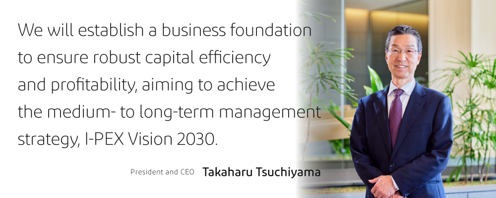 We will establish a business foundation  to ensure robust capital efficiency  and profitability, aiming to achieve  the medium- to long-term management  strategy, I-PEX Vision 2030.