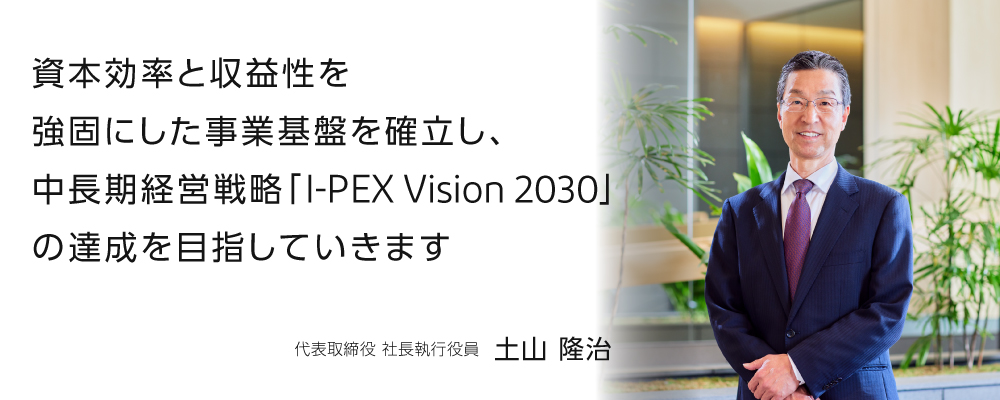 資本効率と収益性を 強固にした事業基盤を確立し、 中長期経営戦略「I-PEX Vision 2030」 の達成を目指していきます