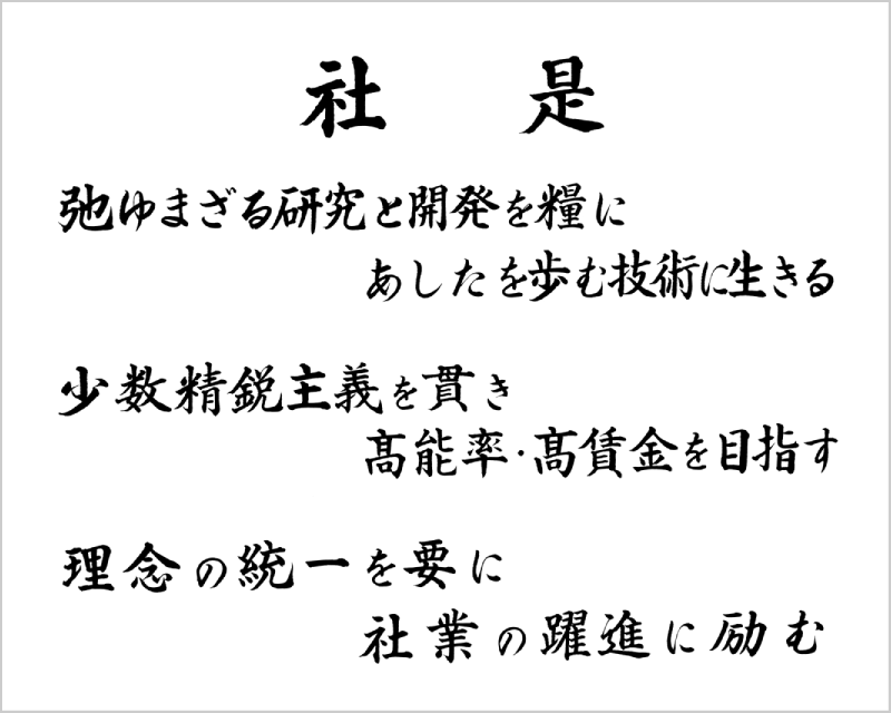 社是 弛ゆまざる研究と開発を糧にあしたを歩む技術に生きる 少数精鋭主義を貫き高能率・高賃金を目指す 理念の統一を要に社業の躍進に励む